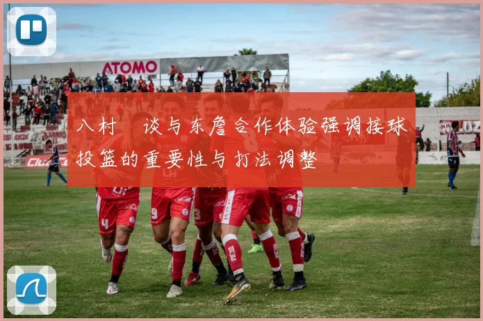 八村塁谈与东詹合作体验强调接球投篮的重要性与打法调整